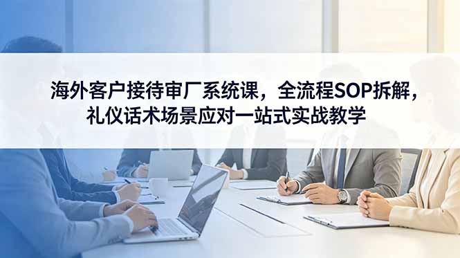 （18772期）海外客户接待审厂系统课，全流程SOP拆解，礼仪话术场景应对一站式实战教学-靠谱项目库
