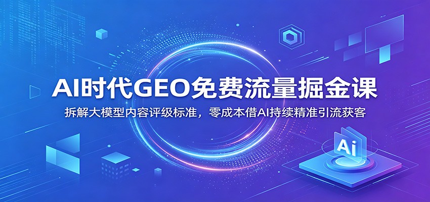 AI时代GEO免费流量掘金课:拆解大模型内容评级标准,零成本借AI持续精准引流获客-靠谱项目库